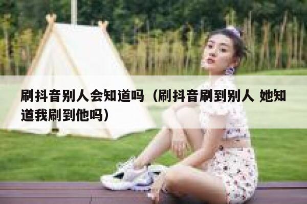刷抖音别人会知道吗（刷抖音刷到别人 她知道我刷到他吗） 第1张