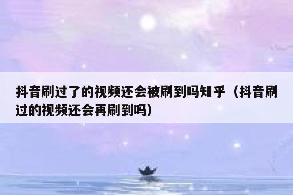 抖音刷过了的视频还会被刷到吗知乎（抖音刷过的视频还会再刷到吗） 第1张
