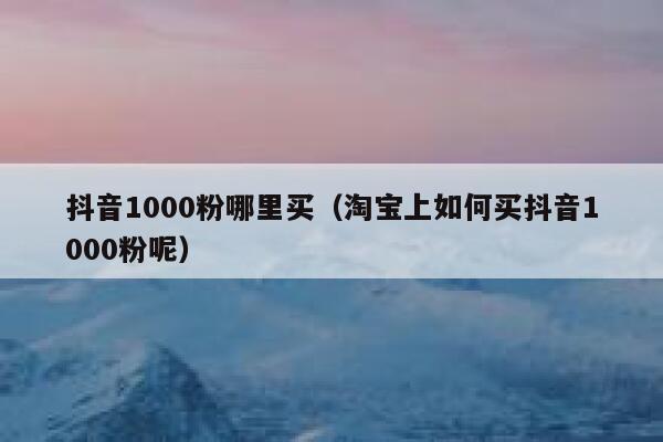 抖音1000粉哪里买(淘宝上如何买抖音1000粉呢) 第1张 抖音1000粉哪里买(淘宝上如何买抖音1000粉呢) 第1张