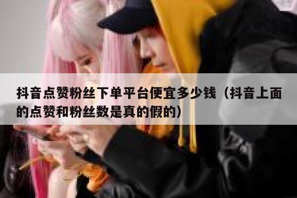 抖音点赞粉丝下单平台便宜多少钱(抖音上面的点赞和粉丝数是真的假的) 第1张 抖音点赞粉丝下单平台便宜多少钱(抖音上面的点赞和粉丝数是真的假的) 第1张