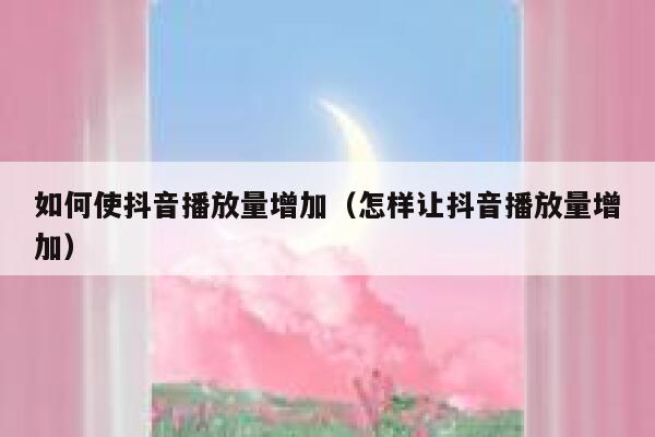 如何使抖音播放量增加（怎样让抖音播放量增加） 第1张