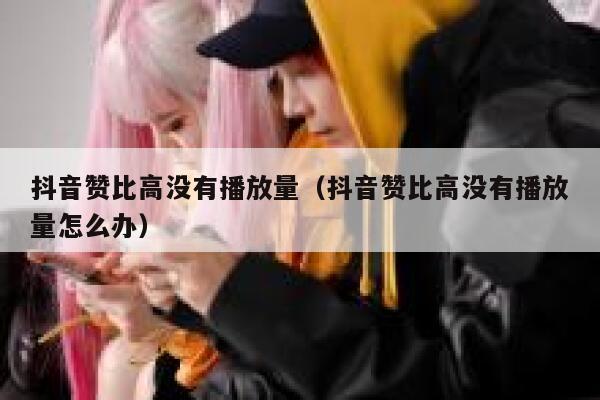 抖音赞比高没有播放量（抖音赞比高没有播放量怎么办） 第1张