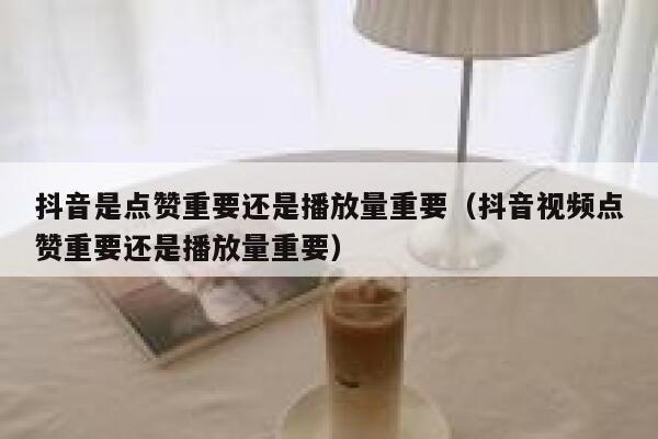 抖音是点赞重要还是播放量重要（抖音视频点赞重要还是播放量重要） 第1张