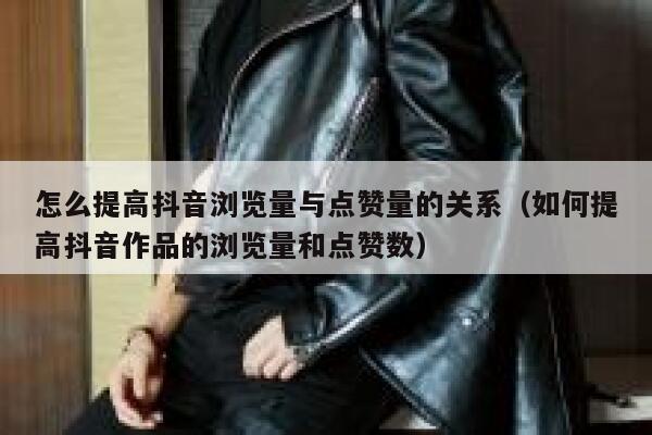 怎么提高抖音浏览量与点赞量的关系（如何提高抖音作品的浏览量和点赞数） 第1张