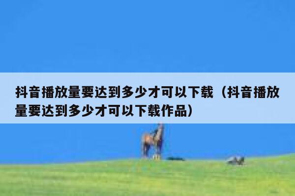 抖音播放量要达到多少才可以下载（抖音播放量要达到多少才可以下载作品） 第1张