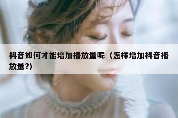 抖音如何才能增加播放量呢（怎样增加抖音播放量?） 第1张