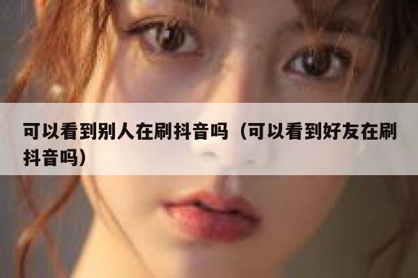 可以看到别人在刷抖音吗（可以看到好友在刷抖音吗） 第1张