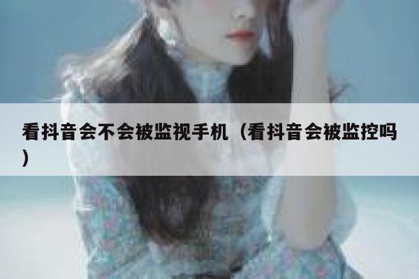看抖音会不会被监视手机（看抖音会被监控吗） 第1张