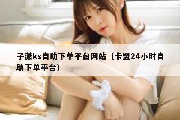 子潇ks自助下单平台网站（卡盟24小时自助下单平台） 第1张