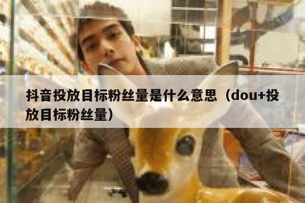 抖音投放目标粉丝量是什么意思(dou+投放目标粉丝量) 第1张 抖音投放目标粉丝量是什么意思(dou+投放目标粉丝量) 第1张