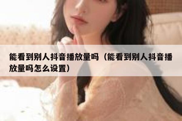 能看到别人抖音播放量吗（能看到别人抖音播放量吗怎么设置） 第1张