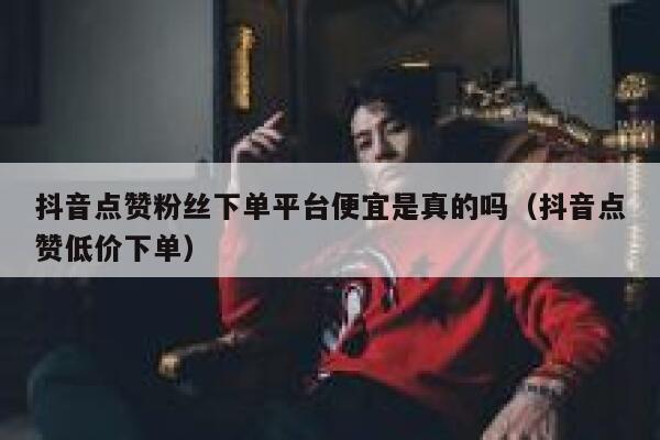 抖音点赞粉丝下单平台便宜是真的吗（抖音点赞低价下单） 第1张