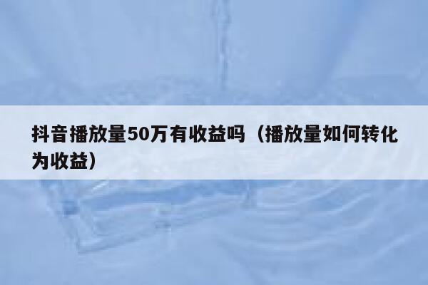 抖音播放量50万有收益吗（播放量如何转化为收益） 第1张