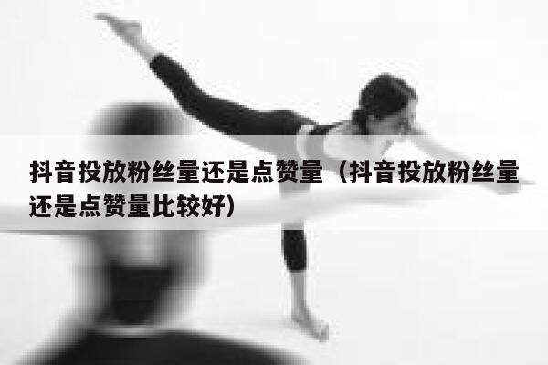 抖音投放粉丝量还是点赞量（抖音投放粉丝量还是点赞量比较好） 第1张