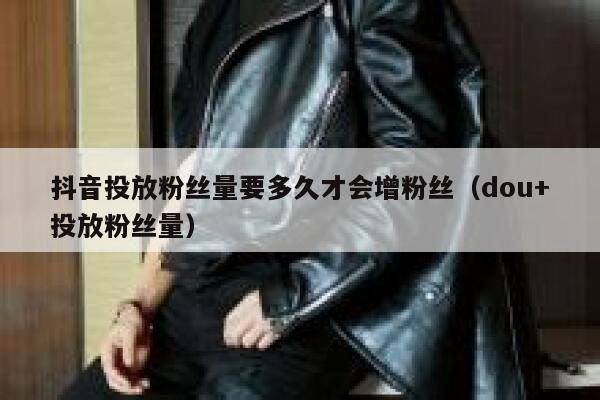 抖音投放粉丝量要多久才会增粉丝（dou+投放粉丝量） 第1张