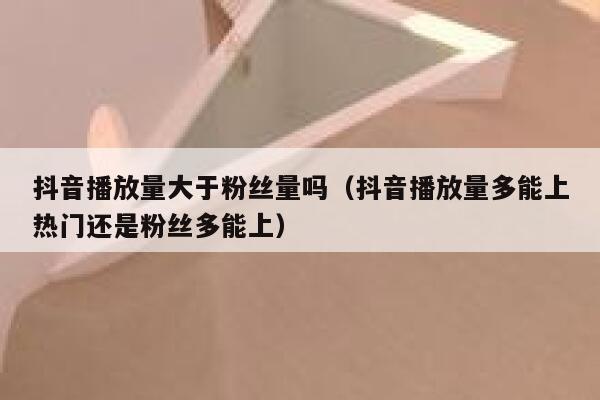 抖音播放量大于粉丝量吗（抖音播放量多能上热门还是粉丝多能上） 第1张