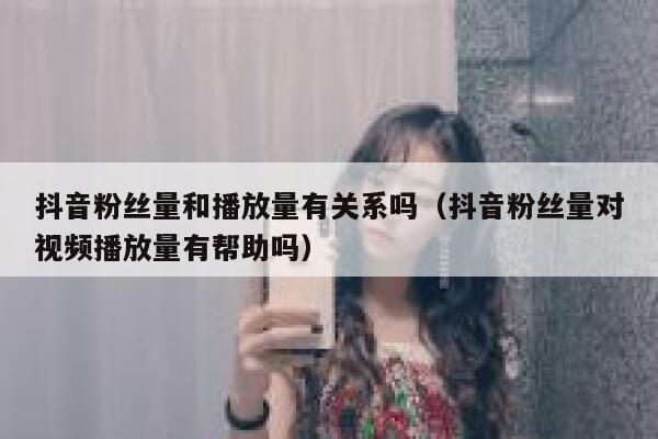 抖音粉丝量和播放量有关系吗（抖音粉丝量对视频播放量有帮助吗） 第1张