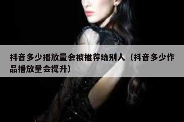 抖音多少播放量会被推荐给别人（抖音多少作品播放量会提升） 第1张