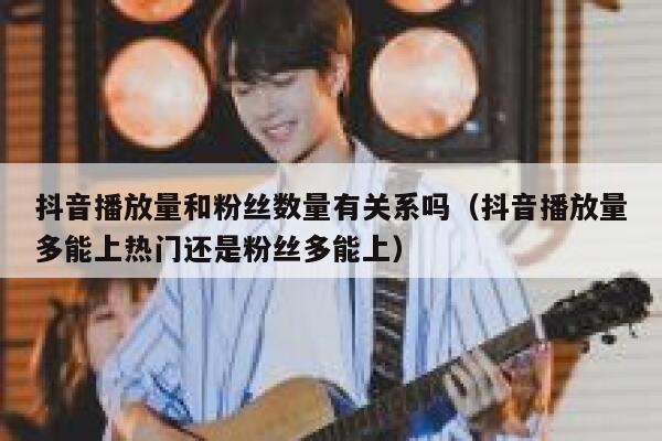 抖音播放量和粉丝数量有关系吗（抖音播放量多能上热门还是粉丝多能上） 第1张