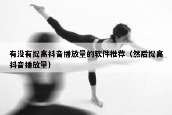 有没有提高抖音播放量的软件推荐（然后提高抖音播放量） 第1张