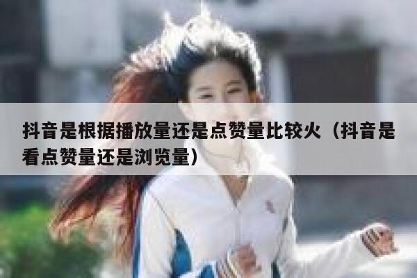 抖音是根据播放量还是点赞量比较火（抖音是看点赞量还是浏览量） 第1张