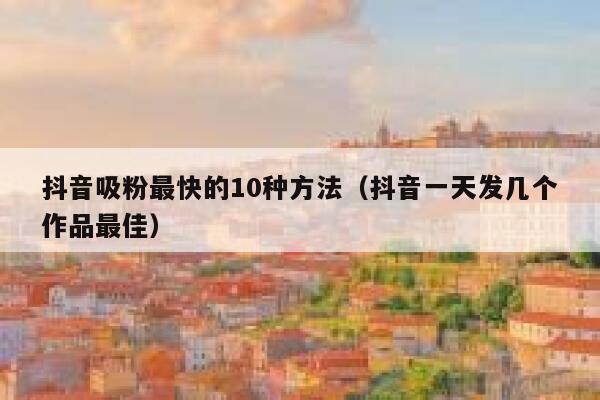 抖音吸粉最快的10种方法（抖音一天发几个作品最佳） 第1张