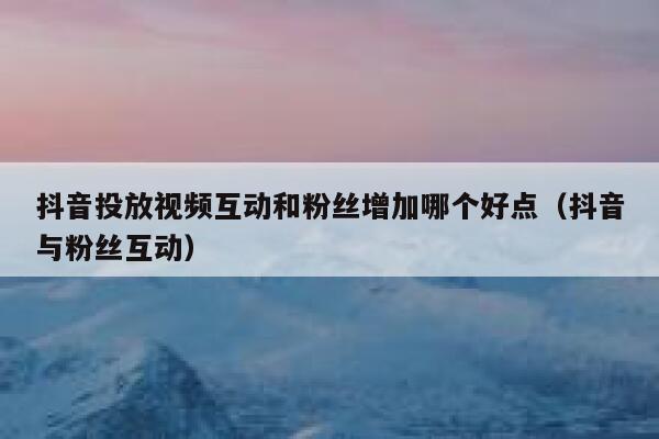 抖音投放视频互动和粉丝增加哪个好点（抖音与粉丝互动） 第1张
