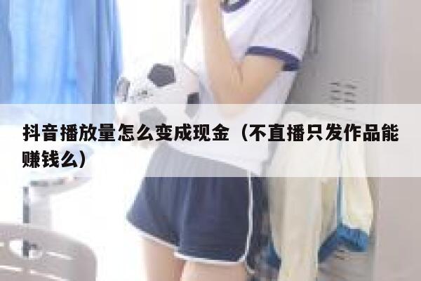 抖音播放量怎么变成现金（不直播只发作品能赚钱么） 第1张