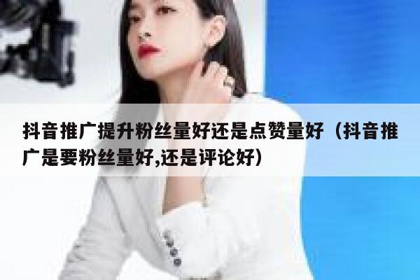 抖音推广提升粉丝量好还是点赞量好（抖音推广是要粉丝量好,还是评论好） 第1张