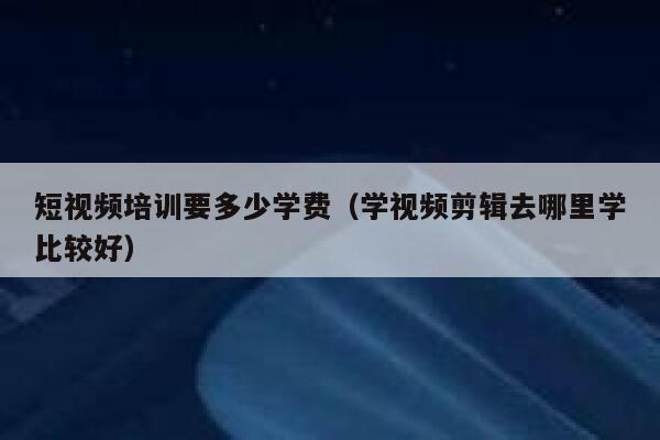 短视频培训要多少学费（学视频剪辑去哪里学比较好） 第1张