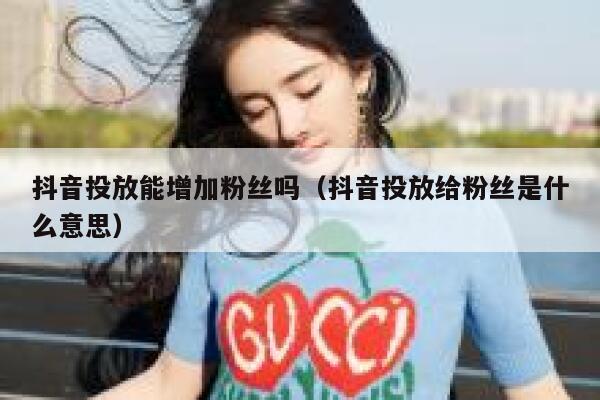 抖音投放能增加粉丝吗（抖音投放给粉丝是什么意思） 第1张