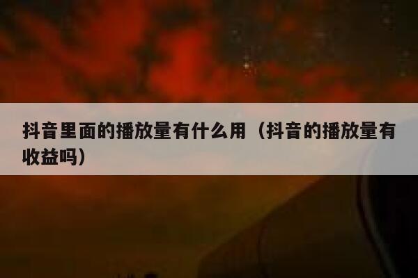 抖音里面的播放量有什么用（抖音的播放量有收益吗） 第1张