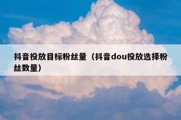 抖音投放目标粉丝量（抖音dou投放选择粉丝数量） 第1张