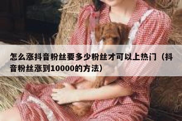 怎么涨抖音粉丝要多少粉丝才可以上热门（抖音粉丝涨到10000的方法） 第1张
