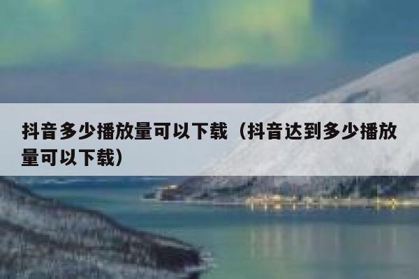 抖音多少播放量可以下载(抖音达到多少播放量可以下载) 第1张 抖音多少播放量可以下载(抖音达到多少播放量可以下载) 第1张