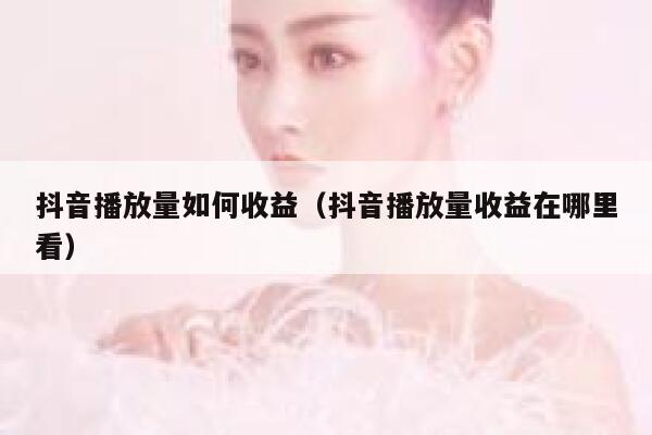 抖音播放量如何收益（抖音播放量收益在哪里看） 第1张