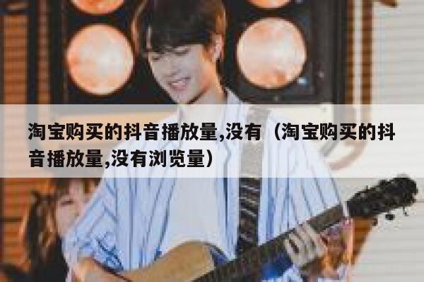 淘宝购买的抖音播放量,没有（淘宝购买的抖音播放量,没有浏览量） 第1张