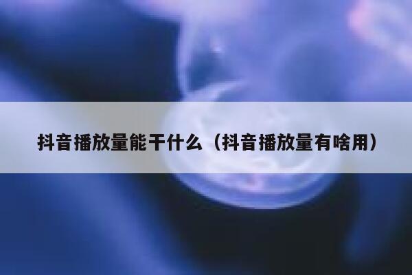 抖音播放量能干什么（抖音播放量有啥用） 第1张