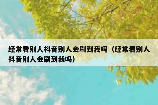 经常看别人抖音别人会刷到我吗（经常看别人抖音别人会刷到我吗） 第1张