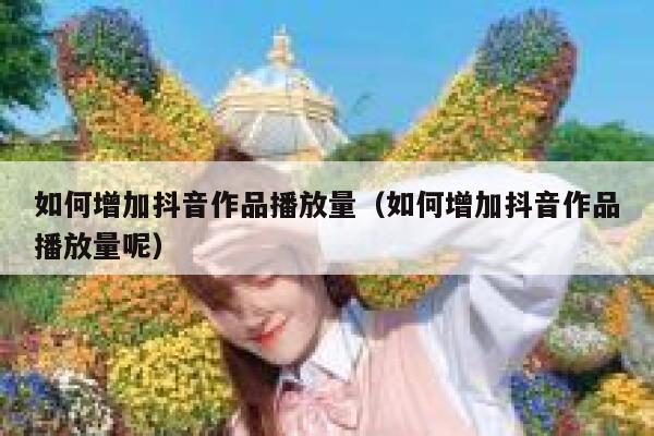 如何增加抖音作品播放量（如何增加抖音作品播放量呢） 第1张