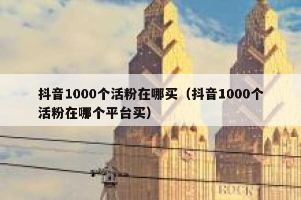 抖音1000个活粉在哪买(抖音1000个活粉在哪个平台买) 第1张 抖音1000个活粉在哪买(抖音1000个活粉在哪个平台买) 第1张