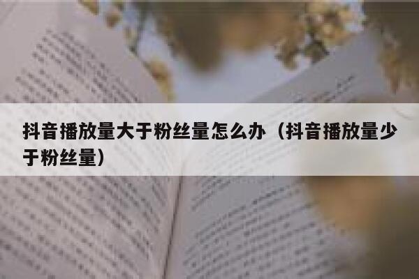 抖音播放量大于粉丝量怎么办（抖音播放量少于粉丝量） 第1张