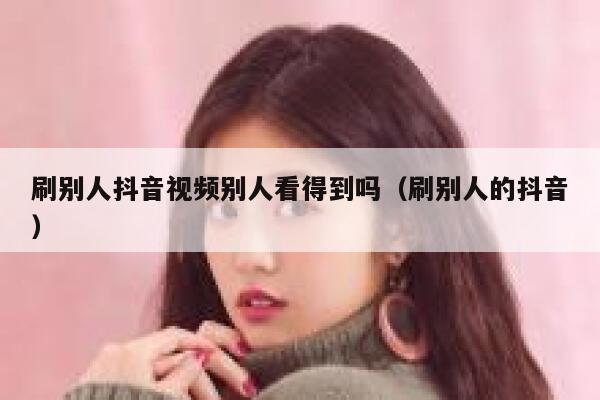 刷别人抖音视频别人看得到吗（刷别人的抖音） 第1张