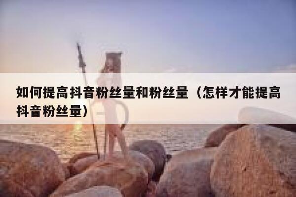 如何提高抖音粉丝量和粉丝量（怎样才能提高抖音粉丝量） 第1张