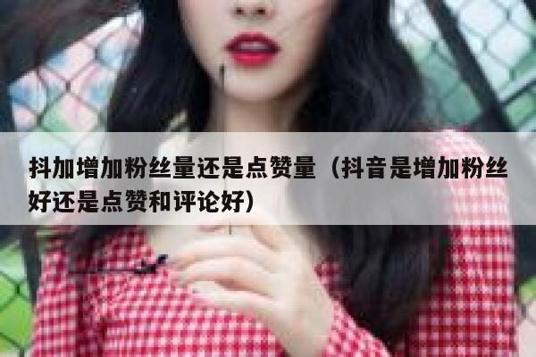 抖加增加粉丝量还是点赞量(抖音是增加粉丝好还是点赞和评论好) 第1张 抖加增加粉丝量还是点赞量(抖音是增加粉丝好还是点赞和评论好) 第1张