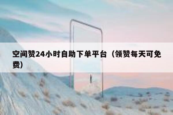 空间赞24小时自助下单平台（领赞每天可免费） 第1张