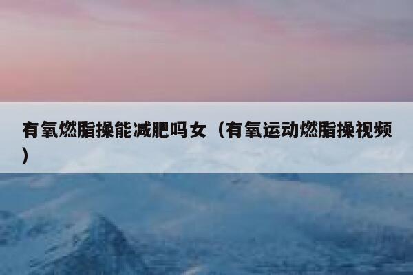 有氧燃脂操能减肥吗女(有氧运动燃脂操视频) 第1张 有氧燃脂操能减肥吗女(有氧运动燃脂操视频) 第1张