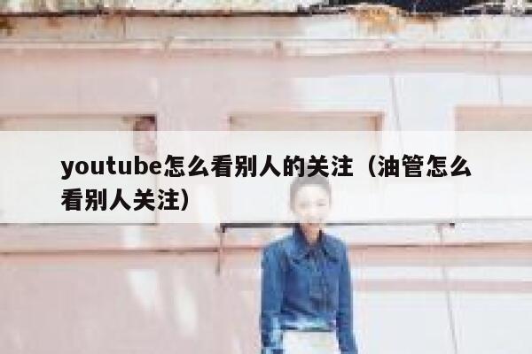 youtube怎么看别人的关注（油管怎么看别人关注） 第1张