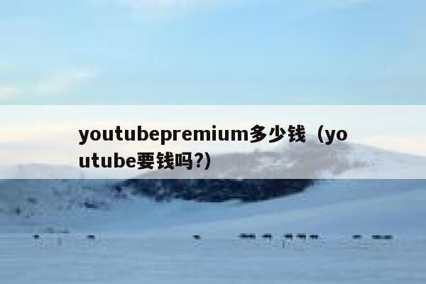 youtubepremium多少钱（youtube要钱吗?） 第1张