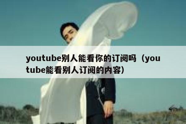 youtube别人能看你的订阅吗（youtube能看别人订阅的内容） 第1张